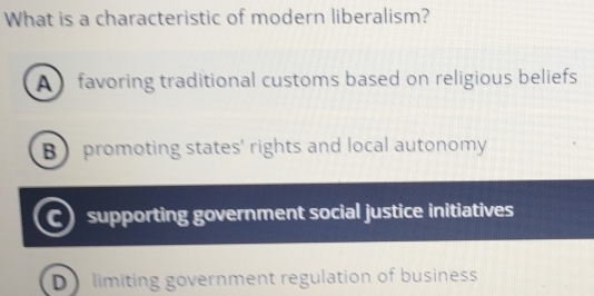 What is a characteristic of modern liberalism?
A favoring traditional customs based on religious beliefs
B promoting states' rights and local autonomy
C supporting government social justice initiatives
D limiting government regulation of business