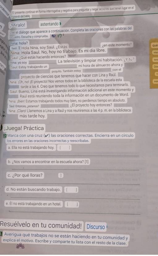 El presente continuo en forma interrogativa y negativa para preguntar y negar acciones que tienen lugar en el
m smento del habla
 ¡Miralo! astentando
Lee el diálogo que aparece a continuación. Completa las oraciones con las palabras del
recuadro. Escucha y comprueba.
nina: hola?
Saúl I Hola Nina, soy Saul. ¿Estás ¿en este momento? què
a Nina: Hola Saul. No, hoy no trabajo. Es mi dia libre.
mmlac
Saul: ¿Que estás haciendo entonces?
nina: yo soy La televisión y limpiar mi habitación. ¿Y tú? er
any Saul: Estoy trabajando un mi hora de almuerzo ahora y Dản
# poquito. También estoy con el
proyecto de ciencias que tenemos que hacer con Lina y Raúl.
Nina: ¡Oh, no! ¡El proyecto! Nos vemos todos en la biblioteca de la escuela esta
tarde a las 4. Creo que tenemos todo lo que necesitamos para terminarlo.
Saúl: Bueno, Lina está investigando información adicional en este momento y
Raúl está reuniendo toda la información en un documento de Word.
Nina: ¡Bien! Estamos trabajando todos muy bien, no perdemos tiempo en absoluto.
Saul: Entonces, ¿estamos? ¿El proyecto hoy entonces?
Nina: ¡Claro! Llamemos a Lina y a Raúl y nos reuniremos a las 4 p. m. en la biblioteca
más tarde hoy.
¡Juega! Práctica
Marca con una cruz (◤) las oraciones correctas. Encierra en un círculo
los errores en las oraciones incorrectas y reescribalas.
a. Ella no está trabajando hoy. 
b. ¿Nos vamos a encontrar en la escuela ahora? [1]
c. ¿Por qué lloras? 1
d. No están buscando trabajo. ]
e. Él no está trabajando en un hotel.
Resuélvelo en tu comunidad! Discurso
Averigua qué trabajos no se están haciendo en tu comunidad y
explica el motivo. Escribe y comparte tu lista con el resto de la clase.