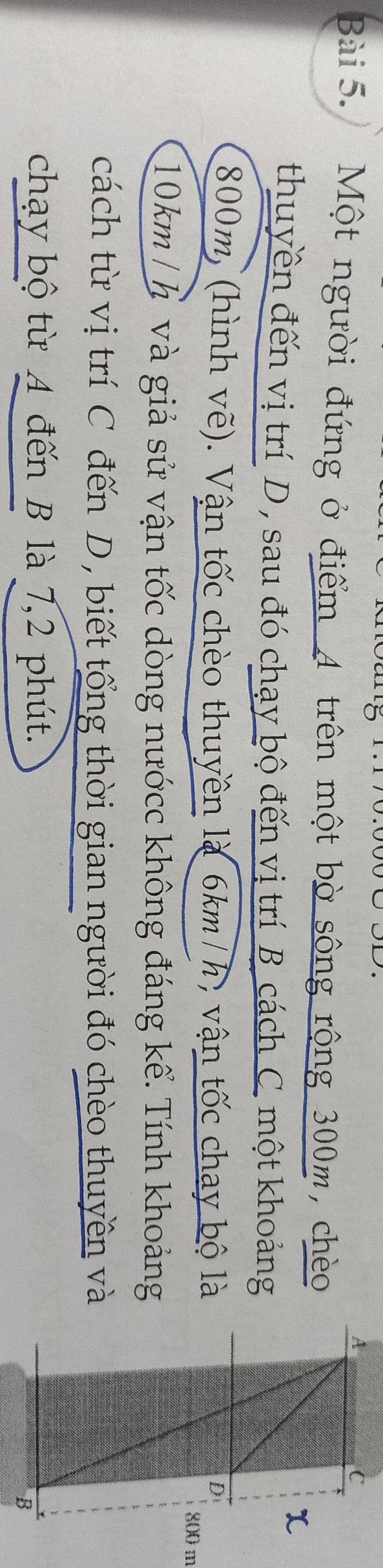 Một người đứng ở điểm 4 trên một bờ sông rộng 300m, chèo 
thuyền đến vị trí D, sau đó chạy bộ đến vị trí B cách C. một khoảng
800m, (hình vẽ). Vận tốc chèo thuyền là 6km/h, vận tốc chay bộ là
0 m
10km/ h và giả sử vận tốc dòng nướcc không đáng kể. Tính khoảng 
cách từ vị trí C đến D, biết tổng thời gian người đó chèo thuyền và 
chạy bộ từ 4 đến B là 7,2 phút.