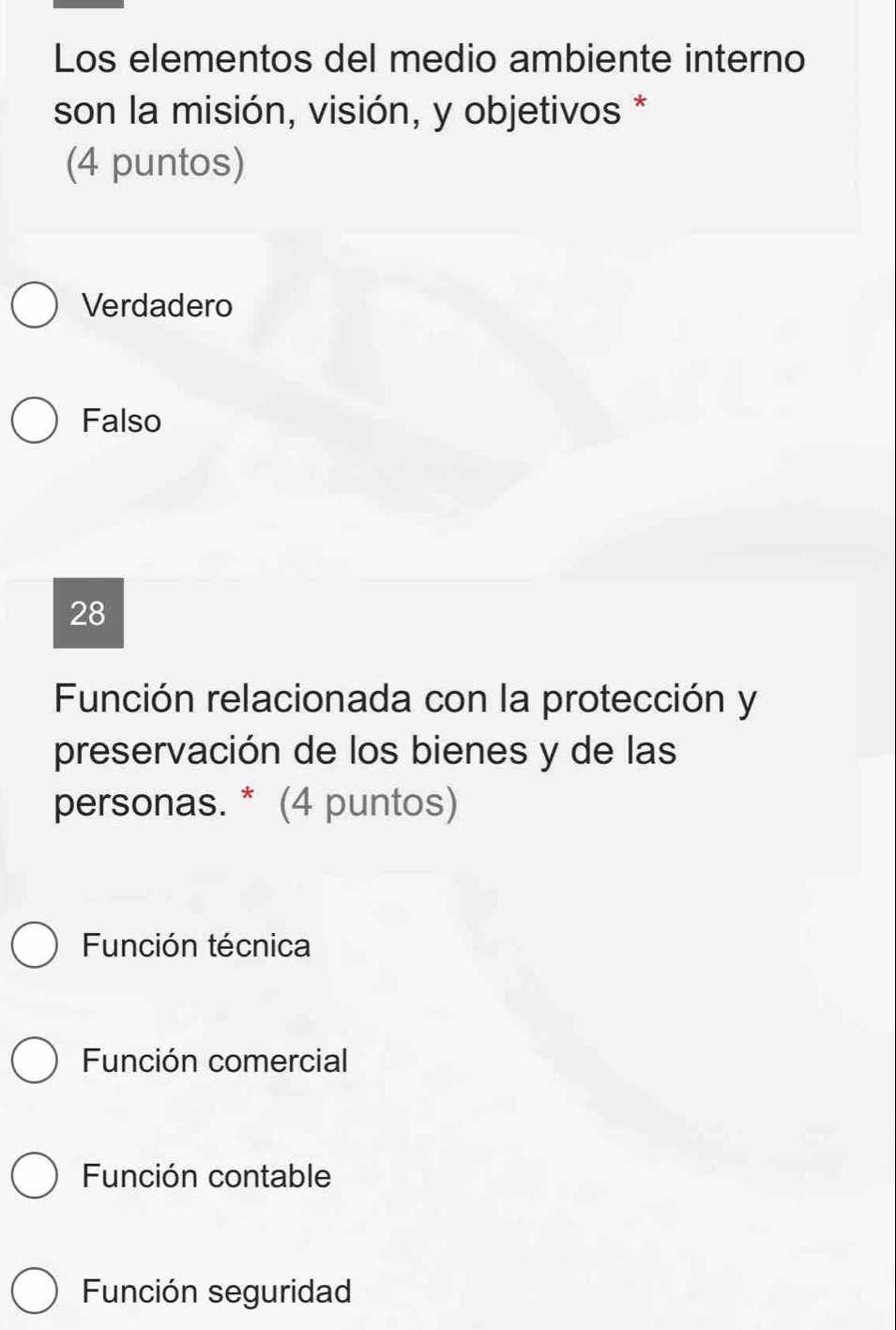 Los elementos del medio ambiente interno
son la misión, visión, y objetivos *
(4 puntos)
Verdadero
Falso
28
Función relacionada con la protección y
preservación de los bienes y de las
personas. * (4 puntos)
Función técnica
Función comercial
Función contable
Función seguridad