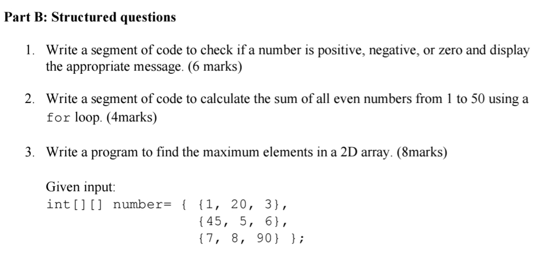 Structured questions 
1. Write a segment of code to check if a number is positive, negative, or zero and display 
the appropriate message. (6 marks) 
2. Write a segment of code to calculate the sum of all even numbers from 1 to 50 using a 
for loop. (4marks) 
3. Write a program to find the maximum elements in a 2D array. (8marks) 
Given input: 
in t[][ ] numbe r=  1,20,3 ,
 45,5,6 ,
 7,8,90 ;