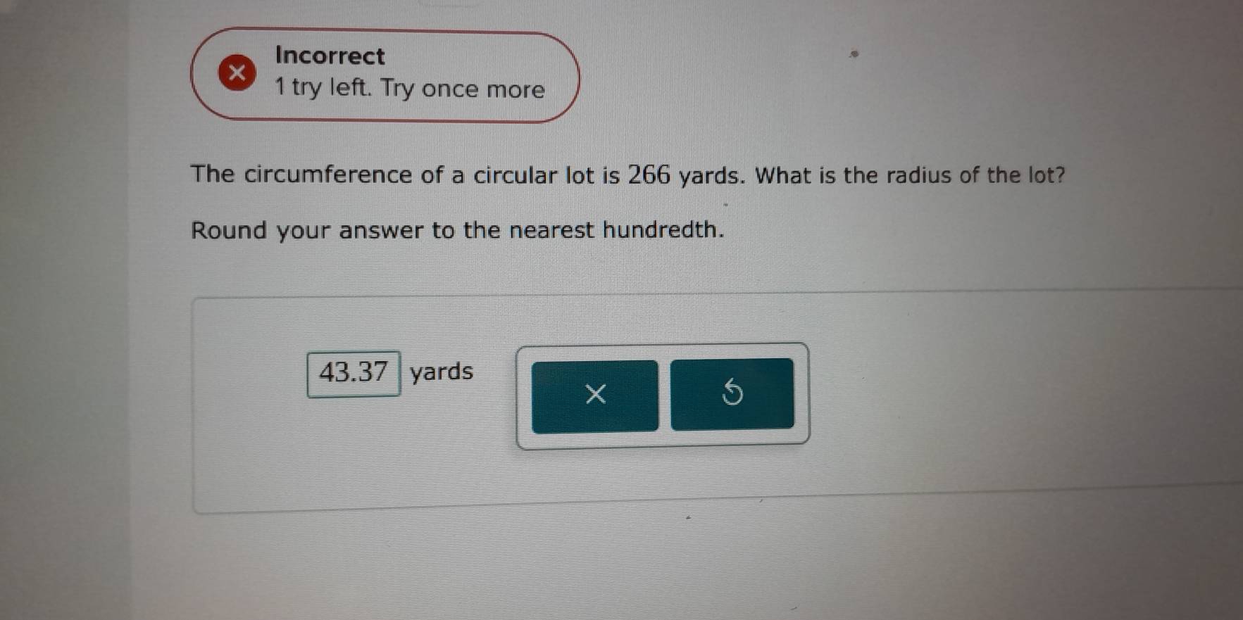 Incorrect 
X 1 try left. Try once more 
The circumference of a circular lot is 266 yards. What is the radius of the lot? 
Round your answer to the nearest hundredth.
43.37 yards
X