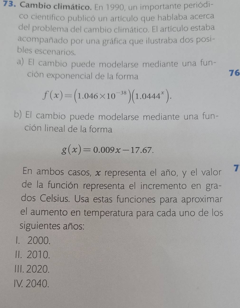 Cambio climático. En 1990, un importante periódi-
co científico publicó un artículo que hablaba acerca
del problema del cambio climático. El artículo estaba
acompañado por una gráfica que ilustraba dos posi-
bles escenarios.
a) El cambio puede modelarse mediante una fun-
ción exponencial de la forma
76
f(x)=(1.046* 10^(-38))(1.0444^x). 
b) El cambio puede modelarse mediante una fun-
ción lineal de la forma
g(x)=0.009x-17.67. 
En ambos casos, x representa el año, y el valor 7
de la función representa el incremento en gra-
dos Celsius. Usa estas funciones para aproximar
el aumento en temperatura para cada uno de los
siguientes años:
1. 2000.
II. 2010.
III. 2020.
IV. 2040.