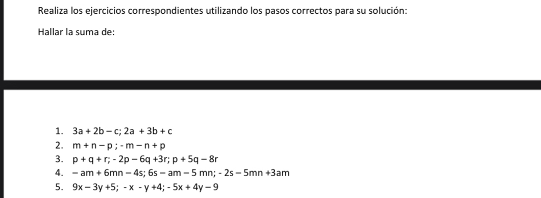 Realiza los ejercicios correspondientes utilizando los pasos correctos para su solución: 
Hallar la suma de: 
1. 3a+2b-c; 2a+3b+c
2. m+n-p; -m-n+p
3. p+q+r; -2p-6q+3r; p+5q-8r
4. -am+6mn-4s; 6s-am-5mn; -2s-5mn+3am
5. 9x-3y+5; -x-y+4; -5x+4y-9