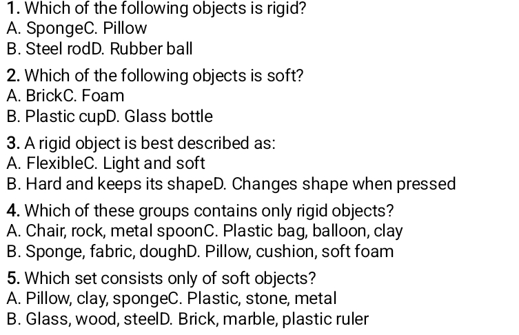 Which of the following objects is rigid?
A. SpongeC. Pillow
B. Steel rodD. Rubber ball
2. Which of the following objects is soft?
A. BrickC. Foam
B. Plastic cupD. Glass bottle
3. A rigid object is best described as:
A. FlexibleC. Light and soft
B. Hard and keeps its shapeD. Changes shape when pressed
4. Which of these groups contains only rigid objects?
A. Chair, rock, metal spoonC. Plastic bag, balloon, clay
B. Sponge, fabric, doughD. Pillow, cushion, soft foam
5. Which set consists only of soft objects?
A. Pillow, clay, spongeC. Plastic, stone, metal
B. Glass, wood, steelD. Brick, marble, plastic ruler