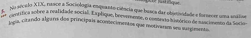 Jógico? Justifique. 
5. No século XIX, nasce a Sociologia enquanto ciência que busca dar objetividade e fornecer uma análise 
científica sobre a realidade social. Explique, brevemente, o contexto histórico de nascimento da Socio- 
logia, citando alguns dos princípais acontecimentos que motivaram seu surgimento.