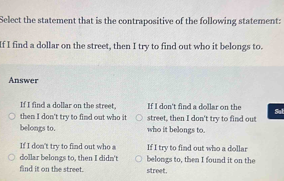 Select the statement that is the contrapositive of the following statement:
If I find a dollar on the street, then I try to find out who it belongs to.
Answer
If I find a dollar on the street, If I don't find a dollar on the
Sub
then I don't try to find out who it street, then I don't try to find out
belongs to. who it belongs to.
If I don't try to find out who a If I try to find out who a dollar
dollar belongs to, then I didn't belongs to, then I found it on the
find it on the street. street.