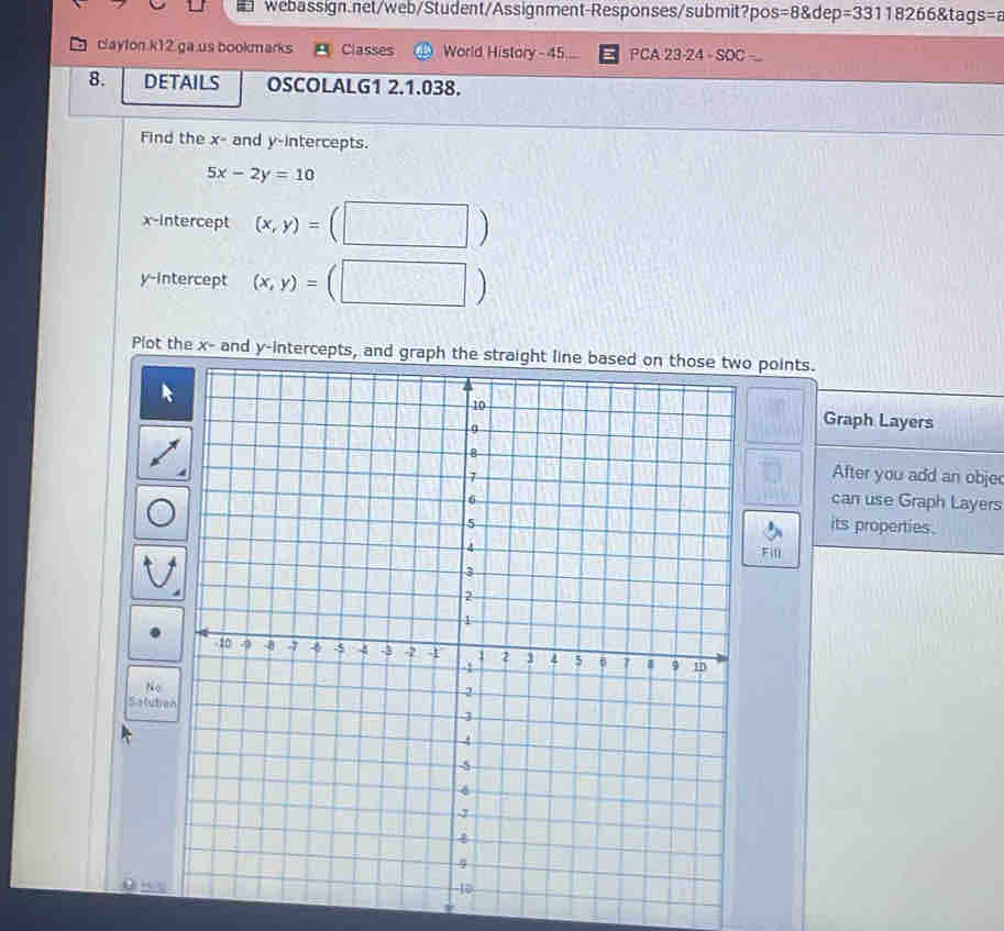 =8 dep 6 &t ag s= 
clayton k12 ga us bookmarks Classes World History - 45 PCA 23-24 so 
8. DETAILS OSCOLALG1 2.1.038. 
Find the x - and y-intercepts.
5x-2y=10
x-Intercept (x,y)=

y-intercept (x,y)=
Plot the x - and y-intercepts, and graph the straight line based on those two points. 
Graph Layers 
After you add an obje 
can use Graph Layers 
its properties. 
Fill 
No 
Salub