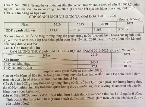 Năm 2022, Trung du và miền núi Bắc Bộ có diện tích 95184, 2km^2 số dân là 13023, 2 nghìn 
người. Tính mật độ dân số của vùng năm 2022. (Làm tròn kết quả đến hàng đơn vị người/ km^2
Câu 3. Cho bảng số liệu sau: 
GDP NGẢNH DỊCH VU NƯỚC TA, GIAI ĐOẠN 2010 - 2021 
: t 
So với năm 2010, tốc độ tăng trưởng tổng sản phẩm trong nước (theo giá hiện hành) của ngành d 
vụ ở nước ta năm 2021 đạt bao nhiêu phần trăm (%) (lấy năm 2010 bằng 100%)? (Làm tròn kết quả 
đến hàng đơn vị của %) 
Câu 4. Cho bảng số liêu: 
SẢN LỦY SẢN BÁC TRUNG BỘ GIAI ĐOẠN 2010-2021. Đơn vị: Nghìn tấn 
Nguồn: niên giám thống kê các năm 2022) 
Căn cứ vào bảng số liệu tính tỉ trọng sản lượng thủy sản khai thác ở Bắc Trung Bộ năm 2021? (làm 
tròn kết quả đến số thập phân thứ nhất của đơn vị %) 
Câu 5. Năm 2021, vùng Đồng bằng sông Hồng có dân số là 23, 2 triệu người, sản lượng lương thực 
đạt 6020, 4 nghìn tần. Hãy tính bình quân lương thực theo đầu người của vùng. (Làm tròn kết quả đến 
hàng đơn vị của kg/người) 
Câu 6. Năm 2020, nước ta đón 197, 8 triệu lượt khách du lịch và doanh thu đạt 111, 7 nghìn tỉ đồng. 
Tính doanh thu trung bình từ một lượt khách du lịch năm 2020. (làm tròn kết quả đến hàng đơn vị 
của nghìn đồng)