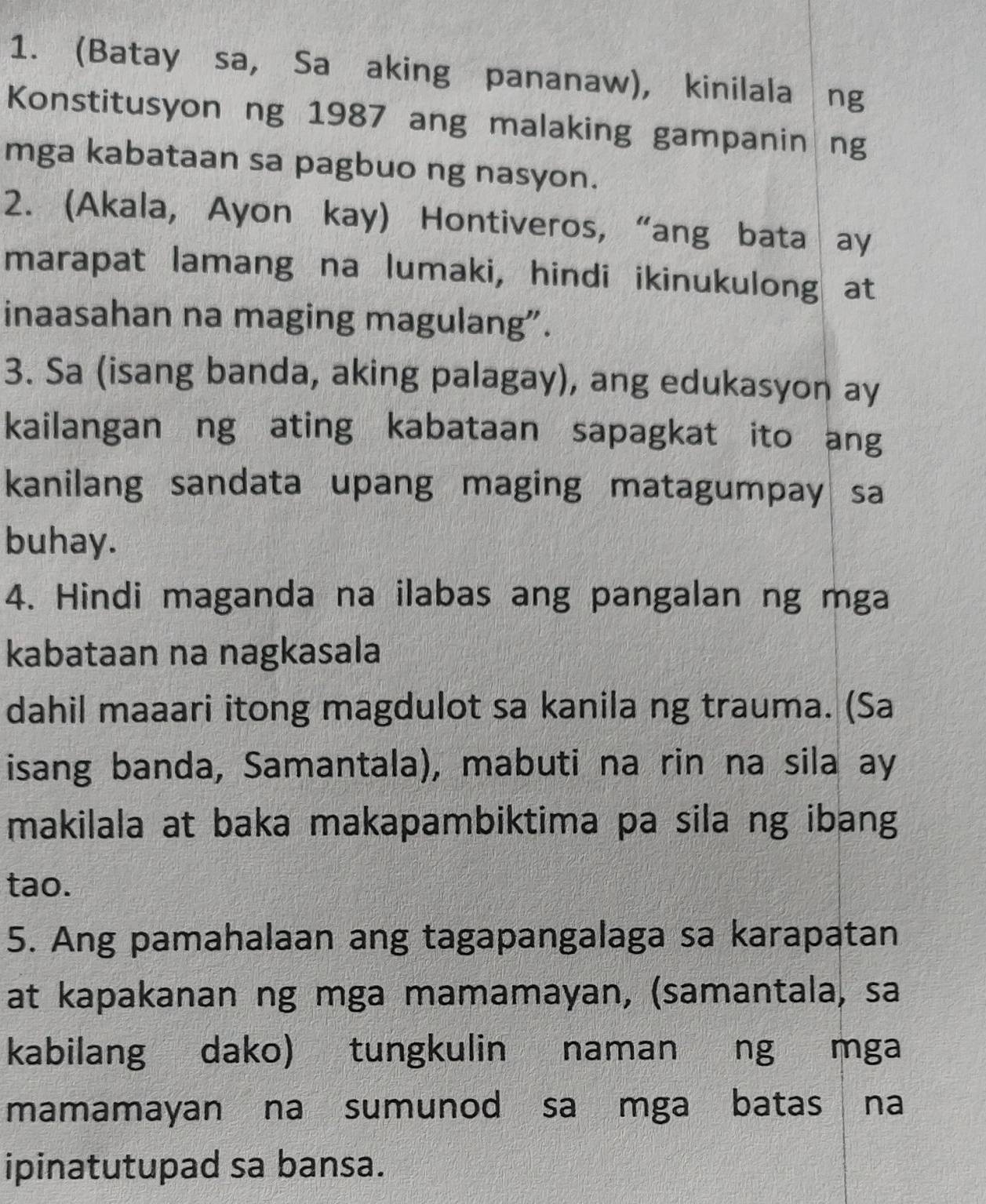 (Batay sa, Sa aking pananaw), kinilala ng 
Konstitusyon ng 1987 ang malaking gampanin ng 
mga kabataan sa pagbuo ng nasyon. 
2. (Akala, Ayon kay) Hontiveros, “ang bata ay 
marapat lamang na lumaki, hindi ikinukulong at 
inaasahan na maging magulang”. 
3. Sa (isang banda, aking palagay), ang edukasyon ay 
kailangan ng ating kabataan sapagkat ito ang 
kanilang sandata upang maging matagumpay sa 
buhay. 
4. Hindi maganda na ilabas ang pangalan ng mga 
kabataan na nagkasala 
dahil maaari itong magdulot sa kanila ng trauma. (Sa 
isang banda, Samantala), mabuti na rin na sila ay 
makilala at baka makapambiktima pa sila ng ibang 
tao. 
5. Ang pamahalaan ang tagapangalaga sa karapatan 
at kapakanan ng mga mamamayan, (samantala, sa 
kabilang dako) tungkulin naman ng mga 
mamamayan na sumunod sa mga batas na 
ipinatutupad sa bansa.