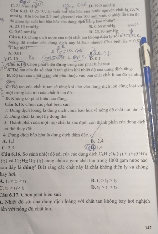 C. 22.6m
D. 19,0 mmHg
Câu 6.12. Ở 25°C , áp suất hơi bão hòa của nước nguyên chất là 23,76
mmHg. Khi hòa tan 2,7 mol glycerol vào 100 mol nước ở nhiệt độ trên thì
độ giảm áp suất hơi bão hòa của dung dịch bằng bao nhiêu?
A. 23,13 mmHg B. 0,64 mmHg
C. 0,62 mmHg D. 23,10 mmHg
Câu 6.13. Dung dịch nước của một chất tan không điện ly sối ở 373,52 K. a
Nồng độ molan của dung dịch này là bao nhiêu? Cho biết K_s=0,52 V
°C.kg.mol.
A. 0,01
B 10
C
C. 10 D. 0,1
Câu 6.14) Chọn phát biểu đúng trong các phát biểu sau:
A. Độ tan của đa số chất ít tan giảm khi nhiệt độ của dung dịch tăng.
B. Độ tan của chất ít tan chỉ phụ thuộc vào bản chất chất ít tan đó và nhiệt
độ
C. Độ tan của chất ít tan sẽ tăng khi cho vào dung dịch ion cùng loại với
một trong các ion của chất ít tan đó.
D. Không có phát biểu nào đúng.
Câu 6.15. Chọn các phát biểu sai:
1. Dung dịch loãng là dung dịch chưa bão hòa vì nồng độ chất tan nhỏ.
2. Dung dịch là một hệ đồng thể.
3. Thành phần của một hợp chất là xác định còn thành phần của dung dịch
có thể thay đổi.
4. Dung dịch bão hòa là dung dịch đậm đặc.
A. 1,3 B. 2,4
C. 2,3 ①1,4
Câu 6.16. So sánh nhiệt độ sôi của các dung dịch C_6H_12O_6(t_1),C_3H_5(OH):
(t2) và C_12H_22O_11 (t3) cùng chứa a gam chất tan trong 1000 gam nước nào
sau đây là đúng? Biết rằng các chất này là chất không điện ly và không
bay hơi.
A. t_3>t_2>t_1 B. t_1>t_2>t_3
C. t_2>t_3>t_1
D. t_2>t_1>t_3
Câu 6.17. Chọn phát biểu sai:
A. Nhiệt độ sôi của dung dịch loãng với chất tan không bay hơi nghịch
viến với nồng độ chất tan.
147