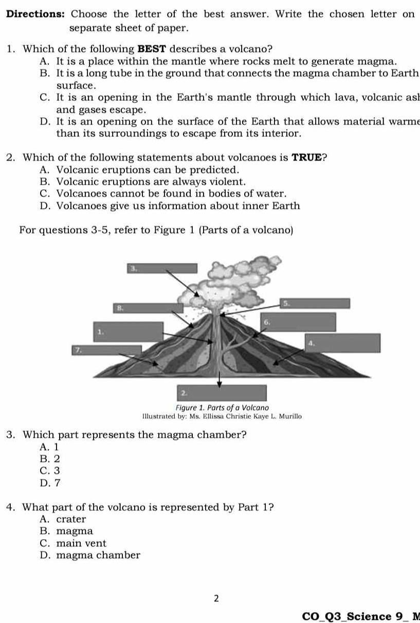 Directions: Choose the letter of the best answer. Write the chosen letter on
separate sheet of paper.
1. Which of the following BEST describes a volcano?
A. It is a place within the mantle where rocks melt to generate magma.
B. It is a long tube in the ground that connects the magma chamber to Earth
surface.
C. It is an opening in the Earth's mantle through which lava, volcanic asl
and gases escape.
D. It is an opening on the surface of the Earth that allows material warme
than its surroundings to escape from its interior.
2. Which of the following statements about volcanoes is TRUE?
A. Volcanic eruptions can be predicted.
B. Volcanic eruptions are always violent.
C. Volcanoes cannot be found in bodies of water.
D. Volcanoes give us information about inner Earth
For questions 3-5, refer to Figure 1 (Parts of a volcano)
Illustrated by: Ms. Ellissa Christie Kaye L. Murillo
3. Which part represents the magma chamber?
A. 1
B. 2
C. 3
D. 7
4. What part of the volcano is represented by Part 1?
A. crater
B. magma
C. main vent
D. magma chamber
2
CO_Q3_Science 9_ M