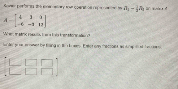 Xavier performs the elementary row operation represented by R_1- 1/2 R_2 on matrix A.
What matrix results from this transformation?
Enter your answer by filling in the boxes. Enter any fractions as simplified fractions.
beginbmatrix □ &□ &□  □ &□ &□ endbmatrix