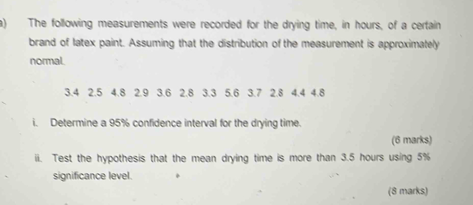 The following measurements were recorded for the drying time, in hours, of a certain 
brand of latex paint. Assuming that the distribution of the measurement is approximately 
normal.
3.4 2.5 4.8 2.9 3.6 2.8 3.3 5.6 3.7 2.8 4.4 4.8
i. Determine a 95% confidence interval for the drying time. 
(6 marks) 
ii. Test the hypothesis that the mean drying time is more than 3.5 hours using 5%
significance level. 
(8 marks)