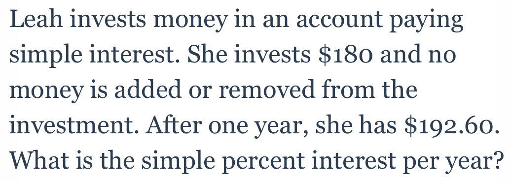 Leah invests money in an account paying 
simple interest. She invests $180 and no 
money is added or removed from the 
investment. After one year, she has $192.60. 
What is the simple percent interest per year?