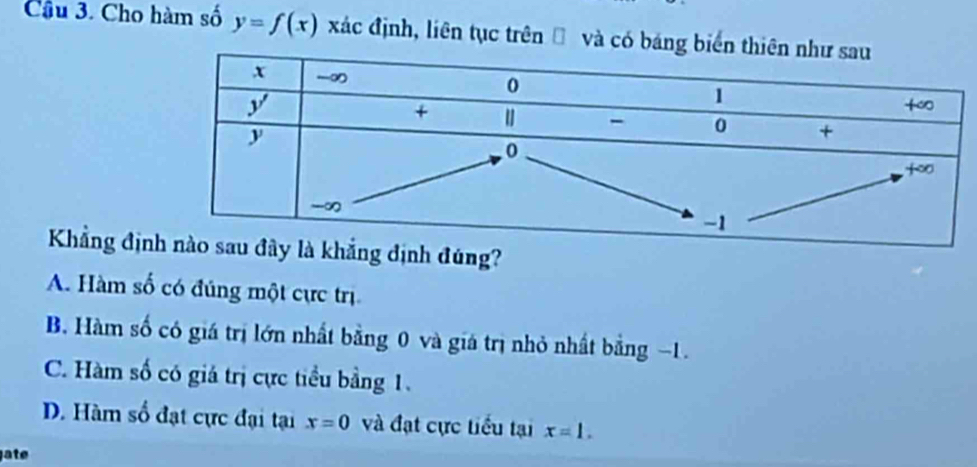 Cầu 3. Cho hàm số y=f(x) xác định, liên tục trên Đ và có báng 
Khẳng địnịnh đúng?
A. Hàm số có đúng một cực trị
B. Hàm số có giá trị lớn nhất bằng 0 và giá trị nhỏ nhất bằng −1.
C. Hàm số có giá trị cực tiểu bằng 1.
D. Hàm số đạt cực đại tại x=0 và đạt cực tiểu tại x=1. 
jate