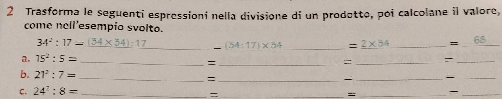 Trasforma le seguenti espressioni nella divisione di un prodotto, poi calcolane il valore, 
come nell’esempio svolto.
34^2:17= (34* 34):17
__ =_ (34:17)* 34
_ =2* 34
= _68_ 
a. 15^2:5= _ 
_= 
_= 
_= 
b. 21^2:7= __=_ 
_= 
= 
C. 24^2:8= _ 
_= 
_= 
_=