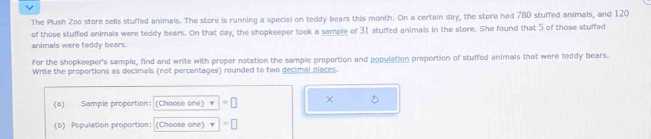 The Plush Zoo store sells stuffed animals. The store is running a special on teddy bears this month. On a certain day, the store had 780 stuffed animals, and 120
of those stuffed animals were teddy bears. On that day, the shopkeeper took a sample of 31 stuffed animals in the store. She found that 5 of those stuffed 
animals were teddy bears. 
For the shopkeeper's sample, find and write with proper notation the sample proportion and population proportion of stuffed animals that were teddy bears. 
Write the proportions as decimals (not percentages) rounded to two decimal places. 
(a) Sample proportion: (Choose one) =□
× 5
(b) Population proportion: (Choose one) =□