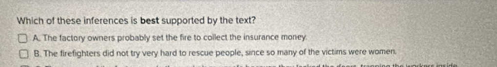 Which of these inferences is best supported by the text?
A. The factory owners probably set the fire to collect the insurance money
B. The firefighters did not try very hard to rescue people, since so many of the victims were women,