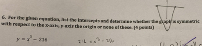 For the given equation, list the intercepts and determine whether the graph is symmetric 
with respect to the x-axis, y-axis the origin or none of these. (4 points)
y=x^3-216