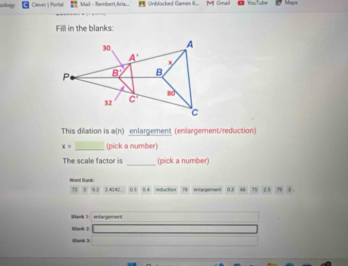 bology Clever | Portal Mail - Rembert Aria... Unblocked Games 6... M Gmail You Tube Maps
Fill in the blanks:
This dilation is a(n) enlargement (enlargement/reduction)
_
x= (pick a number)
The scale factor is _(pick a number)
Word Bank:
72 ₹2 0.2 2.4242. 0.5 0.4 reduction 78 enlargement 0.3 66 75 2.5 79 3 .
Blank 1: enlargement
Blank 2: _ 
Blank 3: (-3,4)