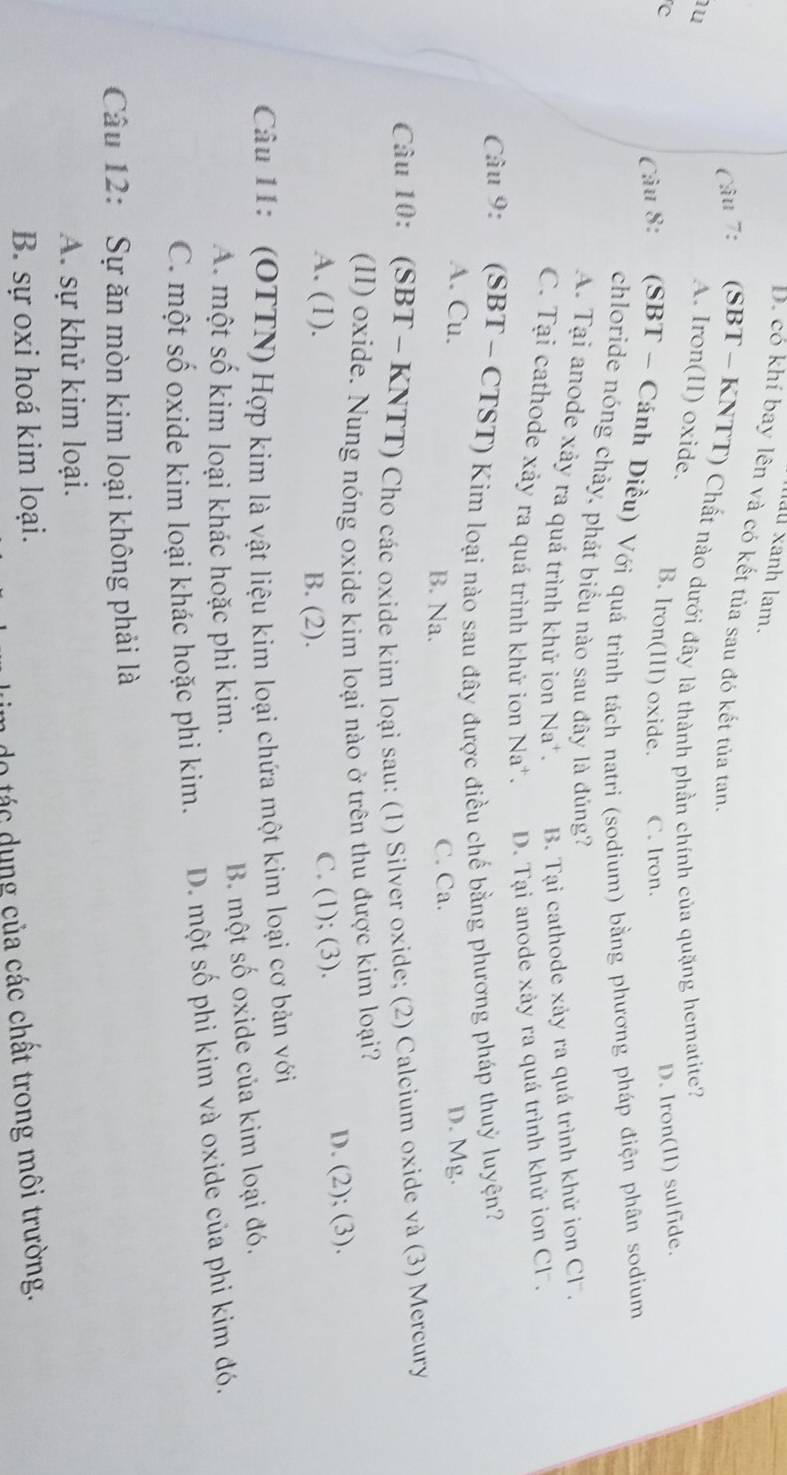 uu xanh lam.
D. có khí bay lên và có kết tủa sau đó kết tủa tan
Câu 7: (SBT - KNTT) Chất nào dưới đây là thành phần chính của quặng hematite?
u
A. Iron(II) oxide. B. Iron(III) oxide. C. Iron.
c
D. Iron(II) sulfide.
Câu 8: :(SBT - Cánh Diều) Với quá trình tách natri (sodium) bằng phương pháp điện phân sodium
chloride nóng chảy, phát biểu nào sau đây là đúng?
A. Tại anode xảy ra quá trình khử ion Na B. Tại cathode xảy ra quá trình khử ion Cl.
C. Tại cathode xảy ra quá trình khử ion  Na¹. D. Tại anode xảy ra quá trình khử ion Cl .
Câu 9: (SBT - CTST) Kim loại nào sau đây được điều chế bằng phương pháp thuỷ luyện?
A. Cu. D. Mg.
B. Na. C. Ca.
Câu 10: (SBT - KNTT) Cho các oxide kim loại sau: (1) Silver oxide; (2) Calcium oxide và (3) Mercury
(II) oxide. Nung nóng oxide kim loại nào ở trên thu được kim loại?
A. (1). B. (2).
C. (1); (3). D. (2); (3).
Câu 11: (OTTN) Hợp kim là vật liệu kim loại chứa một kim loại cơ bản với
A. một số kim loại khác hoặc phi kim. B. một số oxide của kim loại đó.
C. một số oxide kim loại khác hoặc phi kim. D. một số phi kim và oxide của phi kim đó.
Câu 12: Sự ăn mòn kim loại không phải là
A. sự khử kim loại.
B. sự oxi hoá kim loại.
do tác dung của các chất trong môi trường.