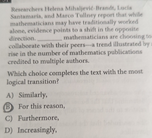 Researchers Helena Mihaljević-Brandt, Lucía
Santamaría, and Marco Tullney report that while
mathematicians may have traditionally worked
alone, evidence points to a shift in the opposite
direction. _mathematicians are choosing to
collaborate with their peers—a trend illustrated by 
rise in the number of mathematics publications
credited to multiple authors.
Which choice completes the text with the most
logical transition?
A) Similarly,
B) For this reason,
C) Furthermore,
D) Increasingly,