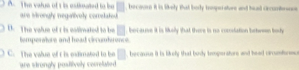 A. The value of t is estimated to be □ because it is likely that bosy temperature and head circomtersnce
are strongly negatively correlated
D. The value of r is estimated to be □ because it is likely that there is no correlation between body 
temperature and head circumference.
C. The value of r is estimated to be □ , because it is likely that body temperature and head circumforence
are strongly positively correlated