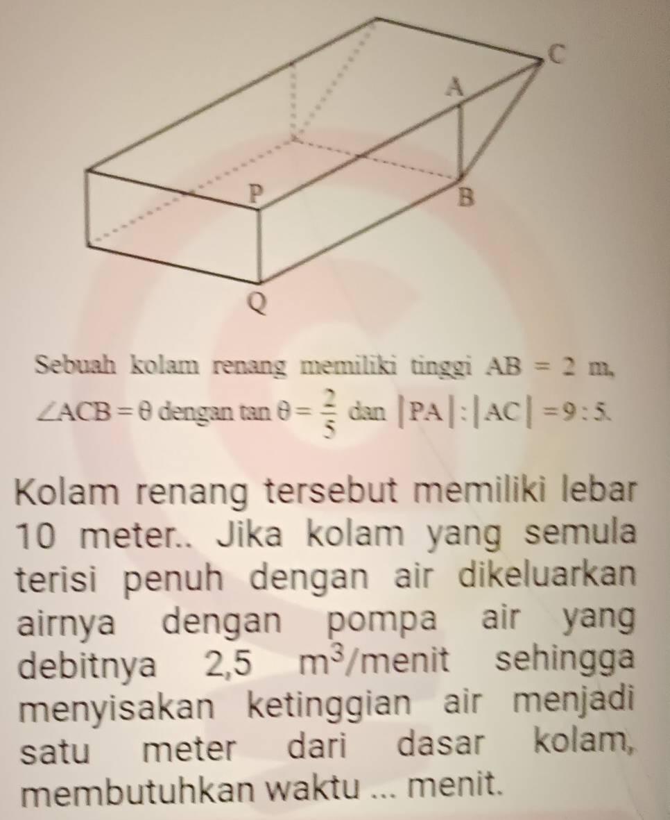 Sebuah kolam renang memiliki tinggi AB=2m,
∠ ACB=θ dengan □ n θ = 2/5  dan |PA|:|AC|=9:5. 
Kolam renang tersebut memiliki lebar
10 meter.. Jika kolam yang semula 
terisi penuh dengan air dikeluarkan 
airnya dengan pompa air yan 
debitnya 2,5m^3/m enit sehingga 
menyisakan ketinggian air menjadi 
satu meter dari dasar kolam, 
membutuhkan waktu ... menit.