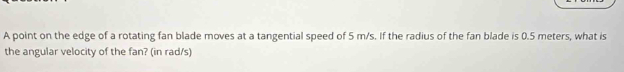 A point on the edge of a rotating fan blade moves at a tangential speed of 5 m/s. If the radius of the fan blade is 0.5 meters, what is 
the angular velocity of the fan? (in rad/s)