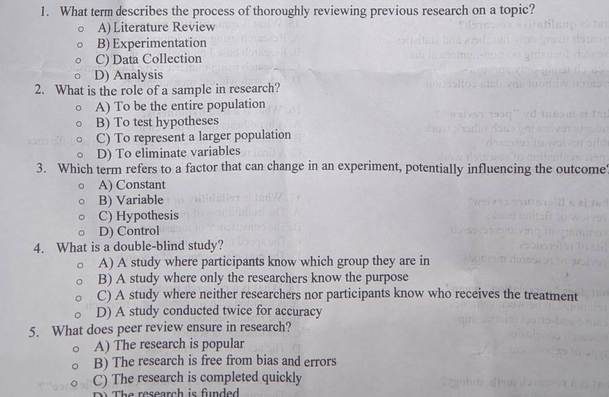 What term describes the process of thoroughly reviewing previous research on a topic?
A) Literature Review
B) Experimentation
C) Data Collection
D) Analysis
2. What is the role of a sample in research?
A) To be the entire population
B) To test hypotheses
C) To represent a larger population
D) To eliminate variables
3. Which term refers to a factor that can change in an experiment, potentially influencing the outcome
A) Constant
B) Variable
C) Hypothesis
D) Control
4. What is a double-blind study?
A) A study where participants know which group they are in
B) A study where only the researchers know the purpose
C) A study where neither researchers nor participants know who receives the treatment
D) A study conducted twice for accuracy
5. What does peer review ensure in research?
A) The research is popular
B) The research is free from bias and errors
C) The research is completed quickly
The research is funded