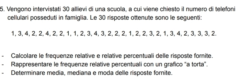 Vengono intervistati 30 allievi di una scuola, a cui viene chiesto il numero di telefoni 
cellulari posseduti in famiglia. Le 30 risposte ottenute sono le seguenti:
1, 3, 4, 2, 2, 4, 2, 2, 1, 1, 2, 3, 4, 3, 2, 2, 2, 1, 2, 2, 3, 2, 1, 3, 4, 2, 3, 3, 3, 2. 
- Calcolare le frequenze relative e relative percentuali delle risposte fornite. 
Rappresentare le frequenze relative percentuali con un grafico “a torta”. 
Determinare media, mediana e moda delle risposte fornite.