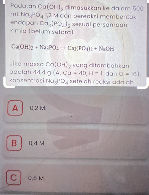 Padatan Ca(OH)_2 dimasukkan ke dalam 500
mL Na_3PO_41,2M dan bereaksi membentuk
endapan Ca_3(PO_4)_2 sesuai persamaan
kimia (belum setara)
Ca(OH)_2+Na_3PO_4to Ca_3(PO_4)_2+NaOH
Jika massa Ca(OH)_2 yang ditambahkan
adalah 44, 4g(A_rCa=40, H=1 , dan O=16), 
konsentrasi Na_3PO_4 setelah reaksi adalah
A 0,2 M.
B 0,4 M.
C 0,6 M.