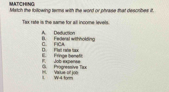 MATCHING
Match the following terms with the word or phrase that describes it.
Tax rate is the same for all income levels.
A. Deduction
B. Federal withholding
C. FICA
D. Flat rate tax
E. Fringe benefit
F. Job expense
G. Progressive Tax
H. Value of job
I. W-4 form