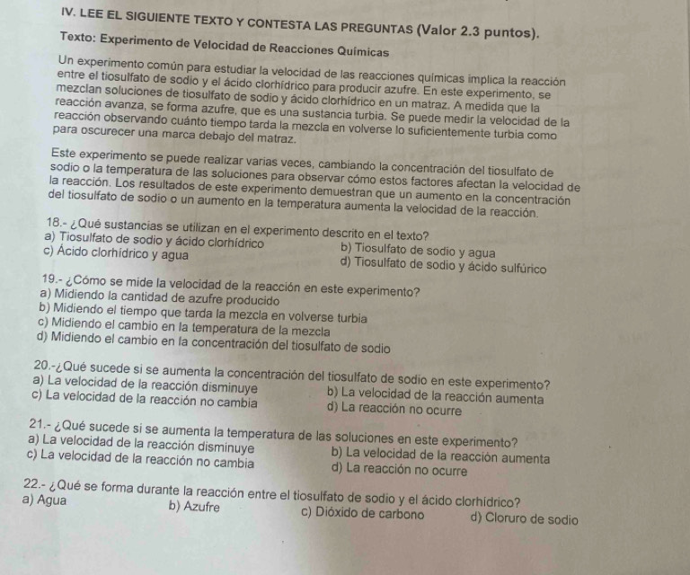 LEE EL SIGUIENTE TEXTO Y CONTESTA LAS PREGUNTAS (Valor 2.3 puntos).
Texto: Experimento de Velocidad de Reacciones Químicas
Un experimento común para estudiar la velocidad de las reacciones químicas implica la reacción
entre el tiosulfato de sodio y el ácido clorhídrico para producir azufre. En este experimento, se
mezclan soluciones de tiosulfato de sodio y ácido clorhídrico en un matraz. A medida que la
reacción avanza, se forma azufre, que es una sustancia turbia. Se puede medir la velocidad de la
reacción observando cuánto tiempo tarda la mezcla en volverse lo suficientemente turbia como
para oscurecer una marca debajo del matraz.
Este experimento se puede realizar varias veces, cambiando la concentración del tiosulfato de
sodio o la temperatura de las soluciones para observar cómo estos factores afectan la velocidad de
la reacción. Los resultados de este experimento demuestran que un aumento en la concentración
del tiosulfato de sodio o un aumento en la temperatura aumenta la velocidad de la reacción.
18.- ¿Qué sustancias se utilizan en el experimento descrito en el texto?
a) Tiosulfato de sodio y ácido clorhídrico b) Tiosulfato de sodio y agua
c) Ácido clorhídrico y agua d) Tiosulfato de sodio y ácido sulfúrico
19.- ¿Cómo se mide la velocidad de la reacción en este experimento?
a) Midiendo la cantidad de azufre producido
b) Midiendo el tiempo que tarda la mezcla en volverse turbia
c) Midiendo el cambio en la temperatura de la mezcla
d) Midiendo el cambio en la concentración del tiosulfato de sodio
20.-¿Qué sucede si se aumenta la concentración del tiosulfato de sodio en este experimento?
a) La velocidad de la reacción disminuye b) La velocidad de la reacción aumenta
c) La velocidad de la reacción no cambia d) La reacción no ocurre
21.- ¿Qué sucede si se aumenta la temperatura de las soluciones en este experimento?
a) La velocidad de la reacción disminuye b) La velocidad de la reacción aumenta
c) La velocidad de la reacción no cambia d) La reacción no ocurre
22.- ¿Qué se forma durante la reacción entre el tiosulfato de sodio y el ácido clorhídrico?
a) Agua b) Azufre c) Dióxido de carbono d) Cloruro de sodio