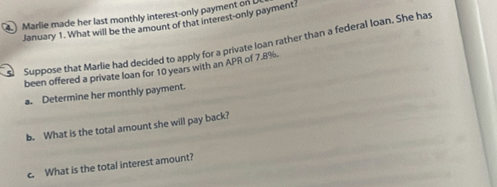 ) Marlie made her last monthly interest-only payment on 
January 1. What will be the amount of that interest-only payment? 
Suppose that Marlie had decided to apply for a private loan rather than a federal loan. She has 
been offered a private loan for 10 years with an APR of 7.8%. 
a. Determine her monthly payment. 
b. What is the total amount she will pay back? 
c. What is the total interest amount?