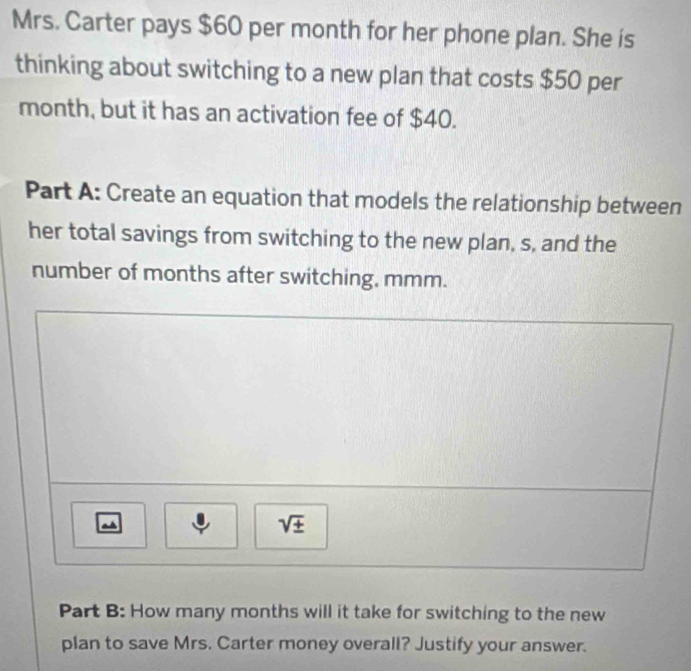 Mrs. Carter pays $60 per month for her phone plan. She is 
thinking about switching to a new plan that costs $50 per
month, but it has an activation fee of $40. 
Part A: Create an equation that models the relationship between 
her total savings from switching to the new plan, s, and the 
number of months after switching, mmm. 
a 
sqrt(± ) 
Part B: How many months will it take for switching to the new 
plan to save Mrs. Carter money overall? Justify your answer.