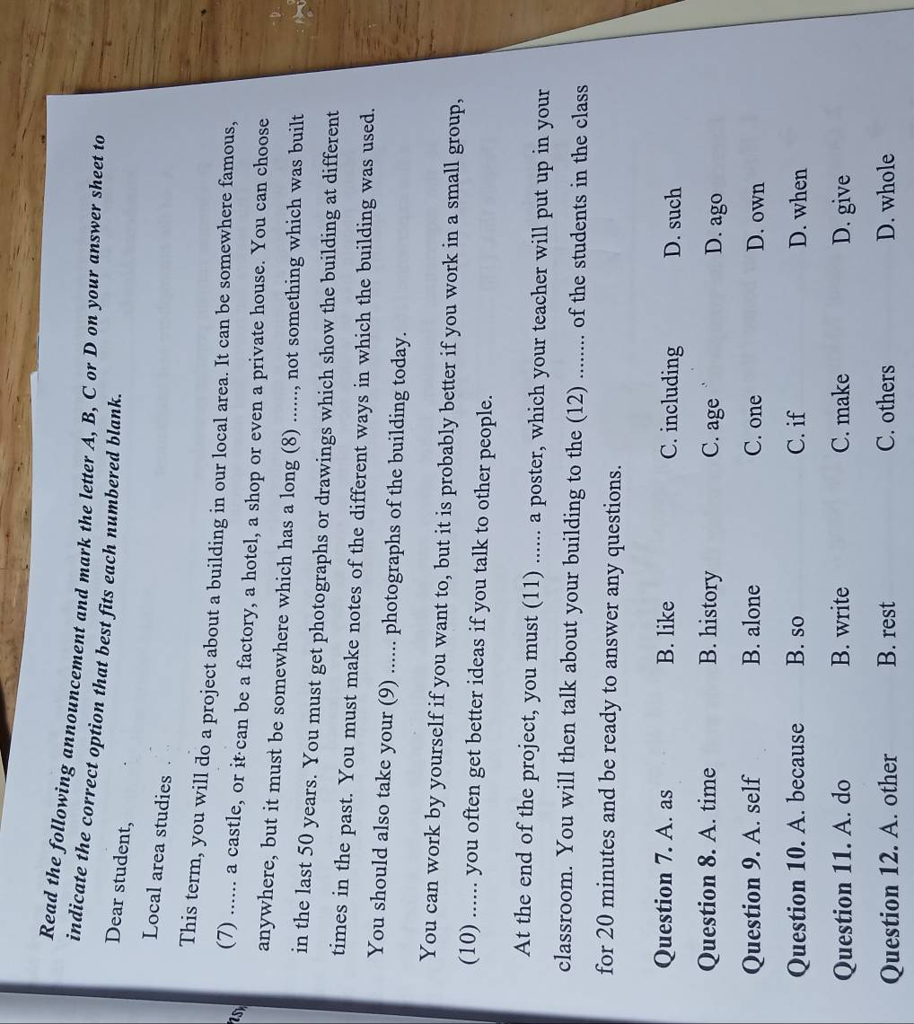 Read the following announcement and mark the letter A, B, C or D on your answer sheet to
indicate the correct option that best fits each numbered blank.
Dear student,
Local area studies
This term, you will do a project about a building in our local area. It can be somewhere famous,
(7) ...... a castle, or it can be a factory, a hotel, a shop or even a private house. You can choose
anywhere, but it must be somewhere which has a long (8) ......, not something which was built
in the last 50 years. You must get photographs or drawings which show the building at different
times in the past. You must make notes of the different ways in which the building was used.
You should also take your (9) ...... photographs of the building today.
You can work by yourself if you want to, but it is probably better if you work in a small group,
(10) ...... you often get better ideas if you talk to other people.
At the end of the project, you must (11) ...... a poster, which your teacher will put up in your
classroom. You will then talk about your building to the (12) ........ of the students in the class
for 20 minutes and be ready to answer any questions.
Question 7. A. as B. like C. including D. such
Question 8. A. time B. history C. age D. ago
Question 9. A. self B. alone C. one D. own
Question 10. A. because B. so C. if D. when
Question 11. A. do B. write C. make D. give
Question 12. A. other B. rest C. others D. whole