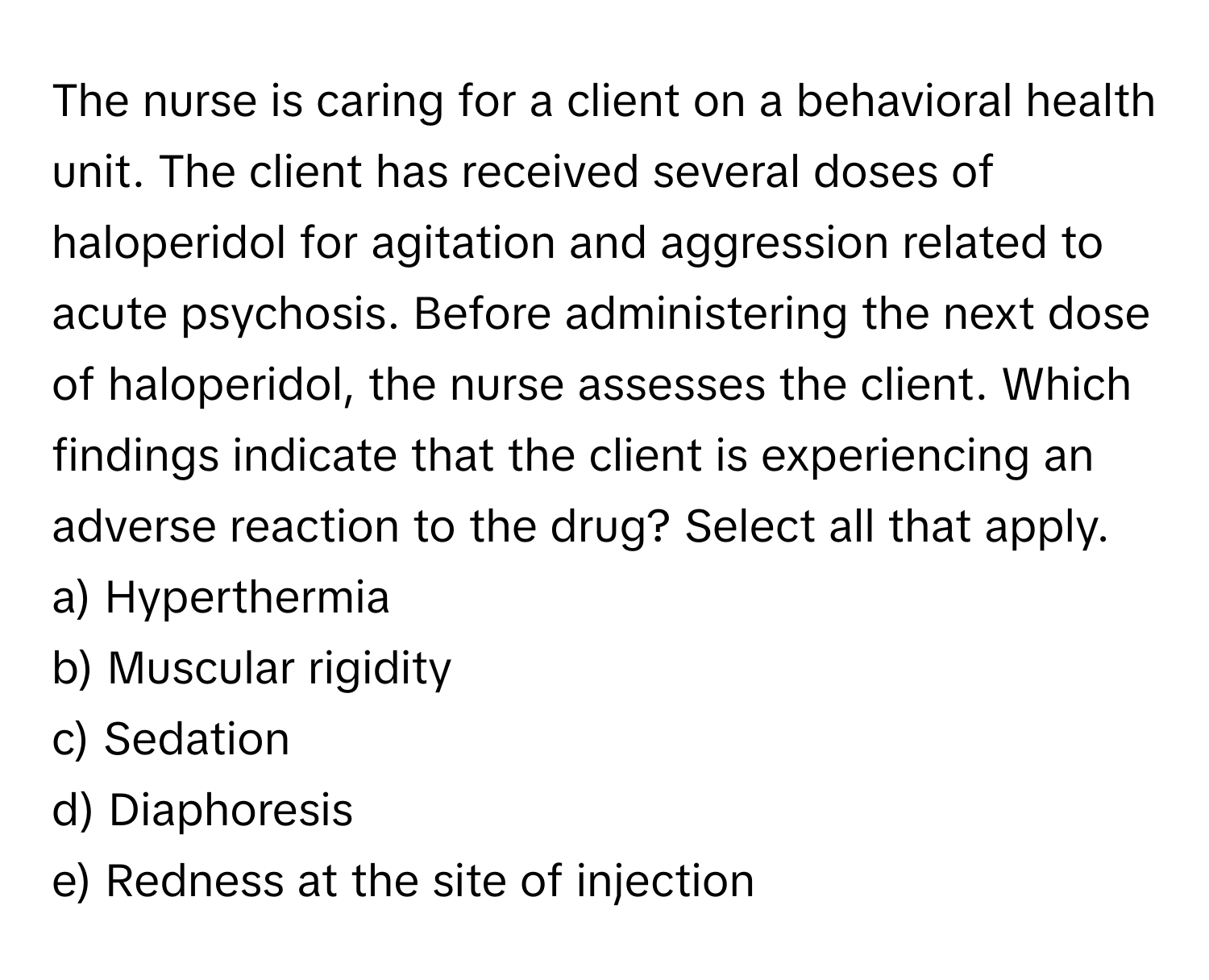 The nurse is caring for a client on a behavioral health unit. The client has received several doses of haloperidol for agitation and aggression related to acute psychosis. Before administering the next dose of haloperidol, the nurse assesses the client. Which findings indicate that the client is experiencing an adverse reaction to the drug? Select all that apply.

a) Hyperthermia 
b) Muscular rigidity 
c) Sedation
d) Diaphoresis 
e) Redness at the site of injection