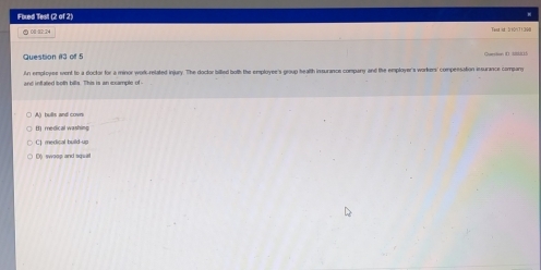 Fbued Test (2 of 2)
0:32:24 Tentisd: Sre0nT1308
Question 113 off 5 Conssion I sc15
un employes went to a doctor for a minor work-related injury. The doctor bilted both the employee's group health insurance company and the employer's workers' compessation insurance company
and in ated both bills. This is an scampte of
A) bulls and covn
C] medical build up
D) swoop and squal