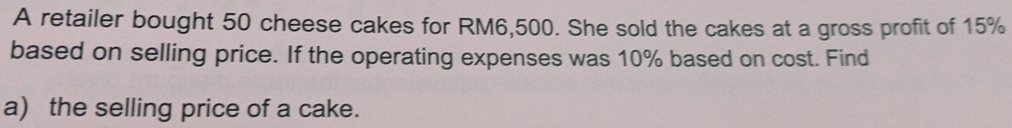 A retailer bought 50 cheese cakes for RM6,500. She sold the cakes at a gross profit of 15%
based on selling price. If the operating expenses was 10% based on cost. Find 
a) the selling price of a cake.