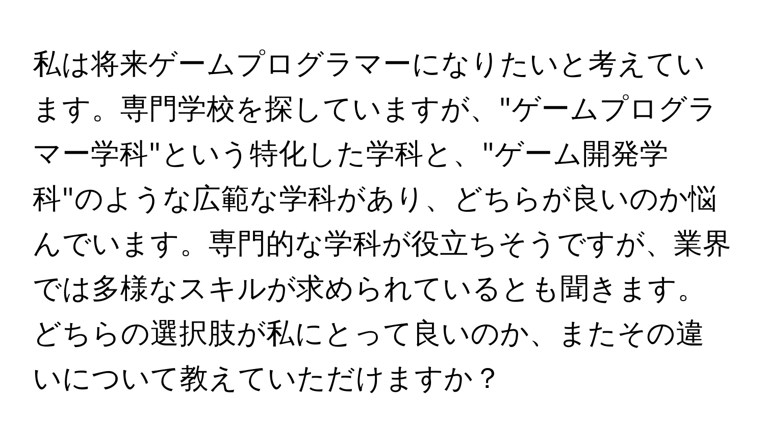 私は将来ゲームプログラマーになりたいと考えています。専門学校を探していますが、"ゲームプログラマー学科"という特化した学科と、"ゲーム開発学科"のような広範な学科があり、どちらが良いのか悩んでいます。専門的な学科が役立ちそうですが、業界では多様なスキルが求められているとも聞きます。どちらの選択肢が私にとって良いのか、またその違いについて教えていただけますか？