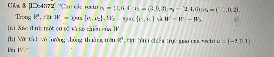 [ID:4372] "Cho các vectơ v_1=(1,6,4); v_2=(3,9,3); v_3=(2,4,0); v_4=(-1,0,2). 
Trong R^3 , đặt W_1= span  v_1,v_2 , W_2= span  v_3,v_4 và W=W_1+W_2. 
(a) Xác định một cơ sở và số chiểu của W. 
(b) Với tích vô hướng thông thường trên R^3 , tìm hình chiếu trực giao của vecto u=(-2,0,1)
lên W.'