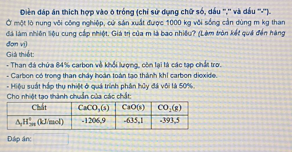 Điền đáp án thích hợp vào ô trống (chỉ sử dụng chữ số, dấu '','' và dấu ''-'').
Ở một lò nung vôi công nghiệp, cứ sản xuất được 1000 kg vôi sống cần dùng m kg than
đá làm nhiên liệu cung cấp nhiệt. Giá trị của m là bao nhiêu? (Làm tròn kết quả đến hàng
đơn vị)
Giả thiết:
- Than đá chứa 84% carbon về khối lượng, còn lại là các tạp chất trơ.
- Carbon có trong than cháy hoàn toàn tạo thành khí carbon dioxide.
- Hiệu suất hấp thụ nhiệt ở quá trình phân hủy đá vôi là 50%.
Cho nhiệt tạo thành chuẩn của các chất:
Đáp án: