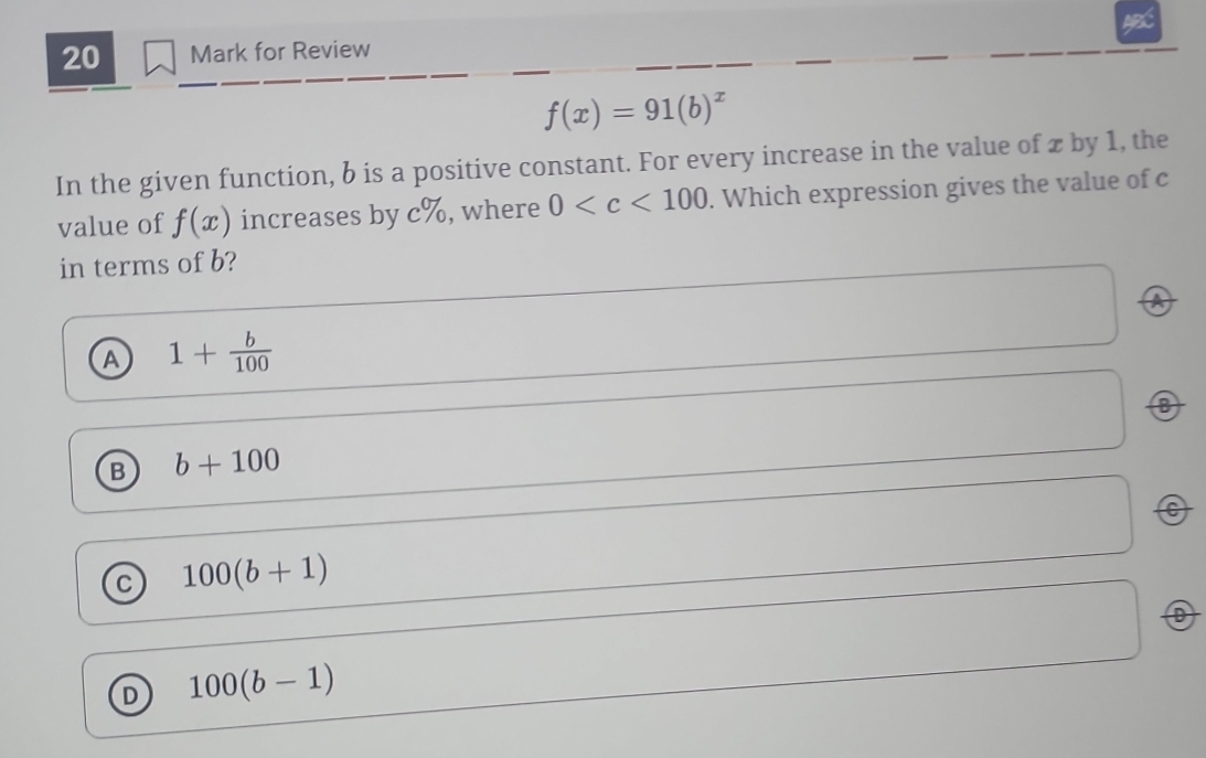 for Review
f(x)=91(b)^x
In the given function, b is a positive constant. For every increase in the value of x by 1, the
value of f(x) increases by c%, where 0 . Which expression gives the value of c
in terms of b?
A 1+ b/100 
0
B b+100
C 100(b+1)
D 100(b-1)