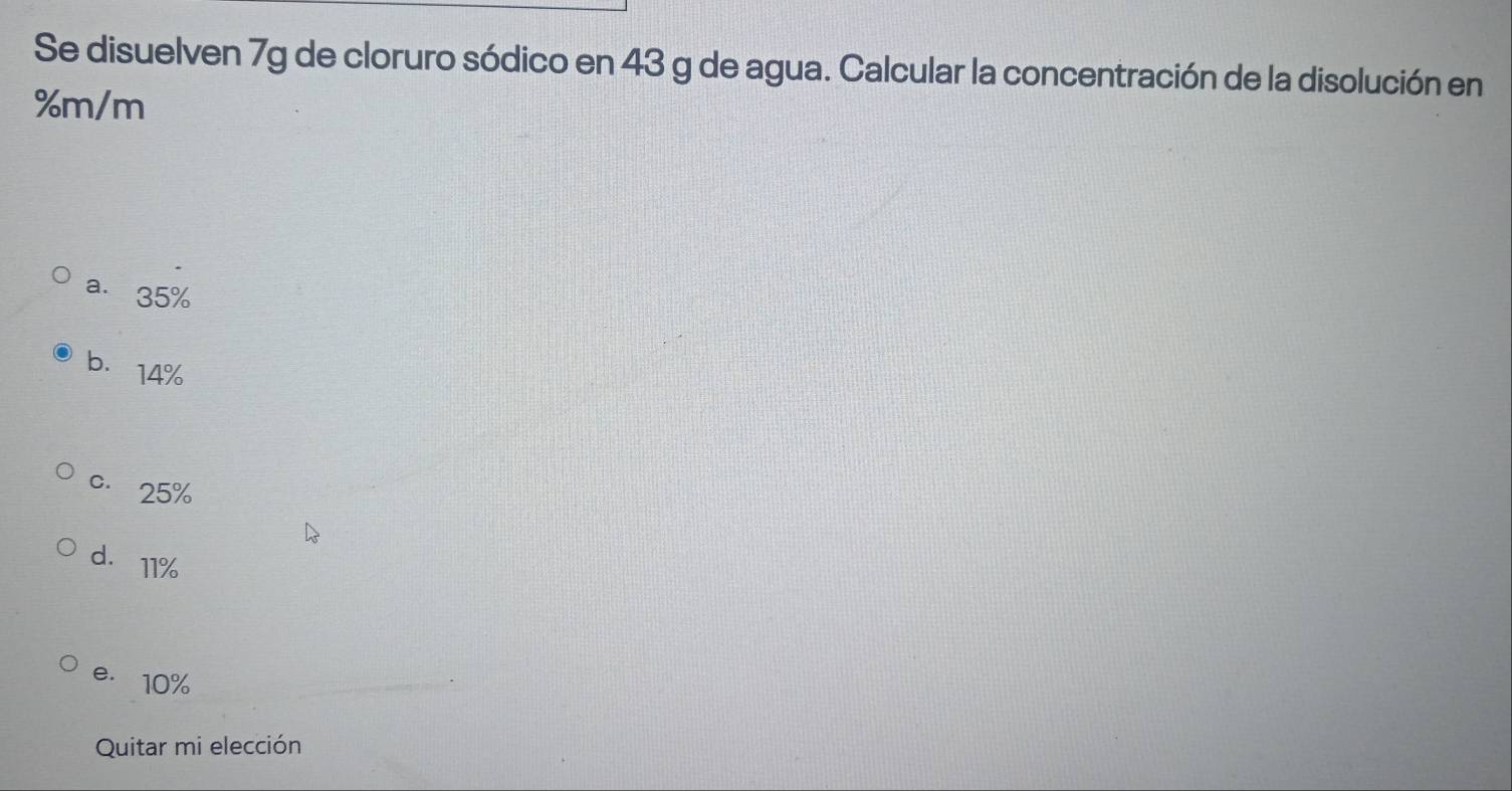 Se disuelven 7g de cloruro sódico en 43 g de agua. Calcular la concentración de la disolución en
%m/m
a. 35%
b. 14%
c. 25%
d. 11%
e. 10%
Quitar mi elección