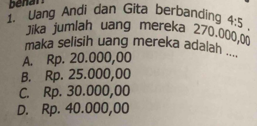 benar:
1. Uang Andi dan Gita berbanding
4:5
Jika jumlah uang mereka 270.000,00
maka selisih uang mereka adalah ....
A. Rp. 20.000,00
B. Rp. 25.000,00
C. Rp. 30.000,00
D. Rp. 40.000,00