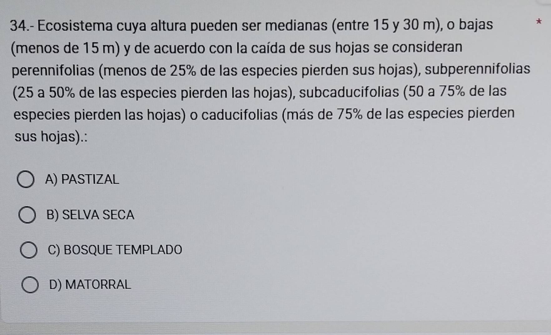 34.- Ecosistema cuya altura pueden ser medianas (entre 15 y 30 m), o bajas
*
(menos de 15 m) y de acuerdo con la caída de sus hojas se consideran
perennifolias (menos de 25% de las especies pierden sus hojas), subperennifolias
(25 a 50% de las especies pierden las hojas), subcaducifolias (50 a 75% de las
especies pierden las hojas) o caducifolias (más de 75% de las especies pierden
sus hojas).:
A) PASTIZAL
B) SELVA SECA
C) BOSQUE TEMPLADO
D) MATORRAL