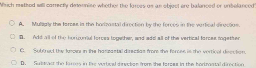 Which method will correctly determine whether the forces on an object are balanced or unbalanced?
A. Multiply the forces in the horizontal direction by the forces in the vertical direction.
B. Add all of the horizontal forces together, and add all of the vertical forces together.
C. Subtract the forces in the horizontal direction from the forces in the vertical direction.
D. Subtract the forces in the vertical direction from the forces in the horizontal direction.