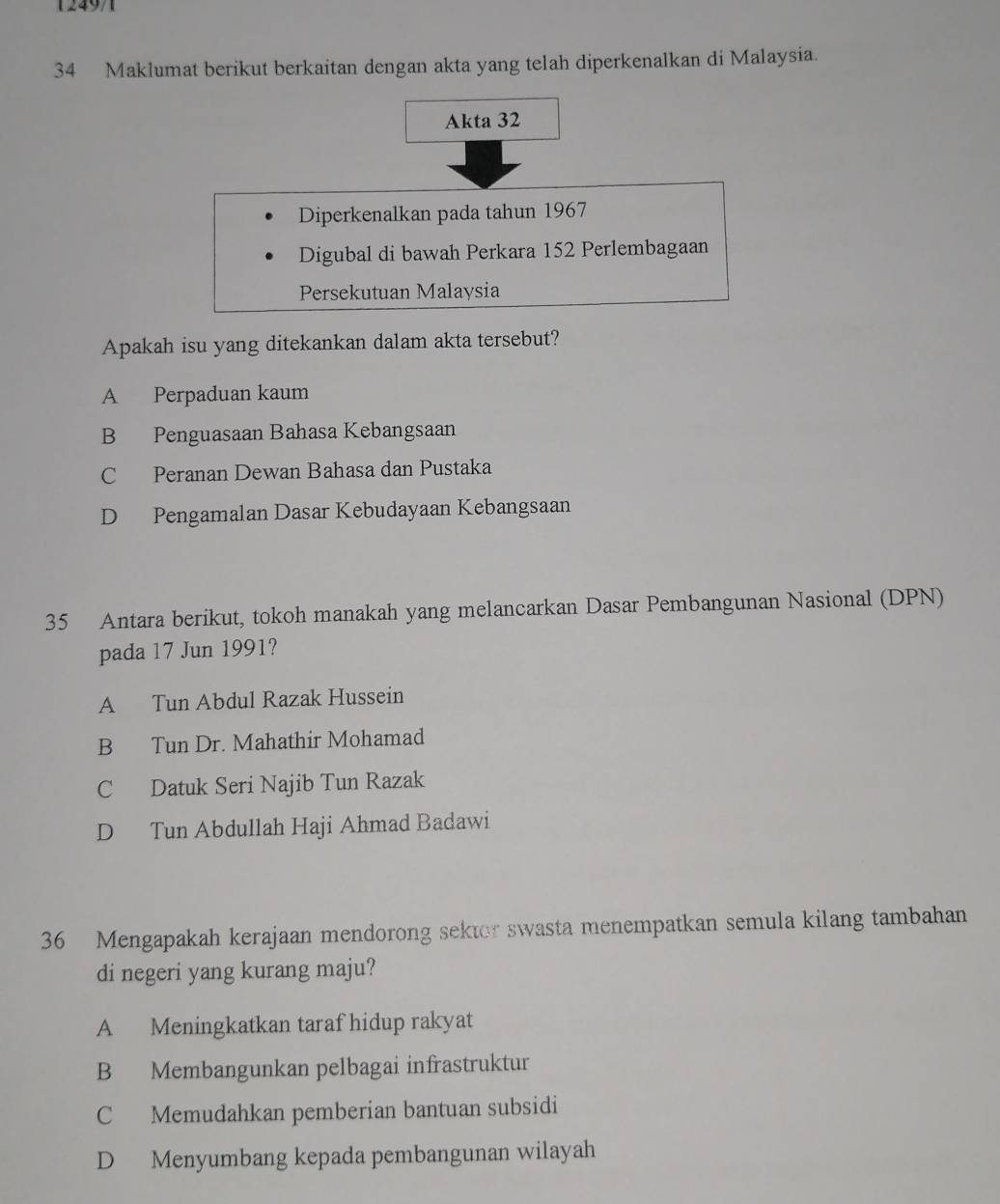 124971
34 Maklumat berikut berkaitan dengan akta yang telah diperkenalkan di Malaysia.
Akta 32
Diperkenalkan pada tahun 1967
Digubal di bawah Perkara 152 Perlembagaan
Persekutuan Malaysia
Apakah isu yang ditekankan dalam akta tersebut?
A Perpaduan kaum
B Penguasaan Bahasa Kebangsaan
C Peranan Dewan Bahasa dan Pustaka
D Pengamalan Dasar Kebudayaan Kebangsaan
35 Antara berikut, tokoh manakah yang melancarkan Dasar Pembangunan Nasional (DPN)
pada 17 Jun 1991?
A Tun Abdul Razak Hussein
B Tun Dr. Mahathir Mohamad
C Datuk Seri Najib Tun Razak
D Tun Abdullah Haji Ahmad Badawi
36 Mengapakah kerajaan mendorong sektor swasta menempatkan semula kilang tambahan
di negeri yang kurang maju?
A Meningkatkan taraf hidup rakyat
B Membangunkan pelbagai infrastruktur
C Memudahkan pemberian bantuan subsidi
D Menyumbang kepada pembangunan wilayah